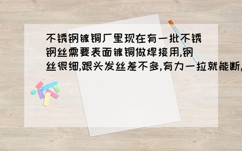 不锈钢镀铜厂里现在有一批不锈钢丝需要表面镀铜做焊接用,钢丝很细,跟头发丝差不多,有力一拉就能断,镀在上面的铜结合力很不好,想问下大家有没有办法在不镀冲击镍的情况下增加结合力,