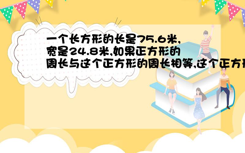 一个长方形的长是75.6米,宽是24.8米,如果正方形的周长与这个正方形的周长相等,这个正方形的边长多少米列方程解应用题