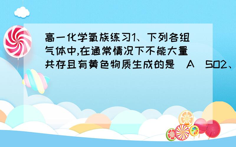 高一化学氧族练习1、下列各组气体中,在通常情况下不能大量共存且有黄色物质生成的是（A）SO2、H2S、Cl2 （B）O2、N2、SO2 （C）CO2、SO2、OH-  （D）HBr、H2、Cl22、将等物质的量的H2S、SO2、SO3依