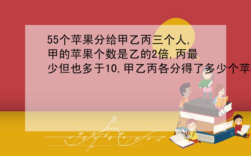 55个苹果分给甲乙丙三个人,甲的苹果个数是乙的2倍,丙最少但也多于10,甲乙丙各分得了多少个苹果过程