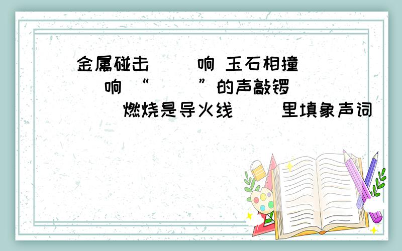 金属碰击（ ）响 玉石相撞（ ）响 “（ ）”的声敲锣 （ ）燃烧是导火线( )里填象声词