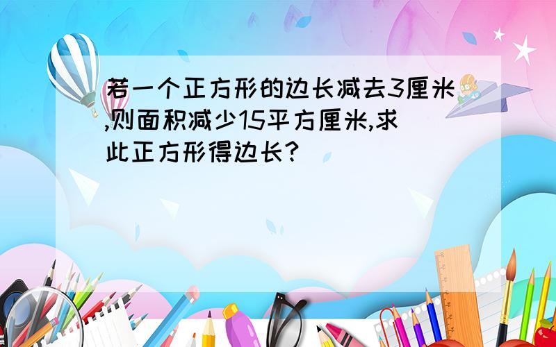 若一个正方形的边长减去3厘米,则面积减少15平方厘米,求此正方形得边长?