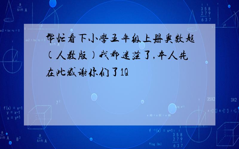 帮忙看下小学五年级上册奥数题(人教版)我都迷茫了,本人先在此感谢你们了1Q