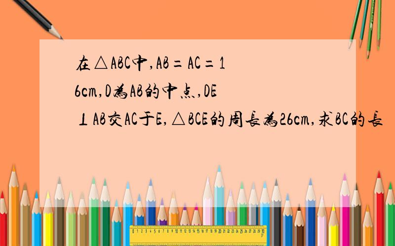 在△ABC中,AB=AC=16cm,D为AB的中点,DE⊥AB交AC于E,△BCE的周长为26cm,求BC的长