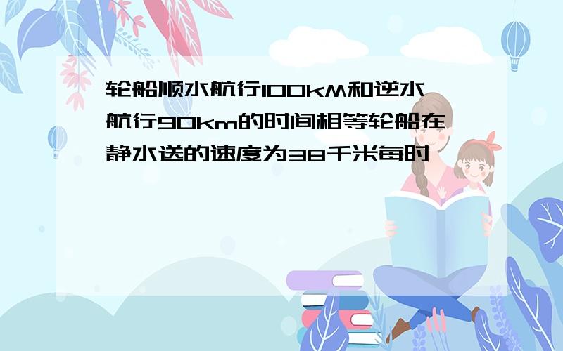 轮船顺水航行100kM和逆水航行90km的时间相等轮船在静水送的速度为38千米每时