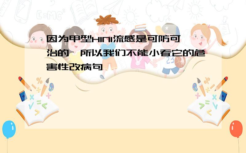 因为甲型H1N1流感是可防可治的,所以我们不能小看它的危害性改病句