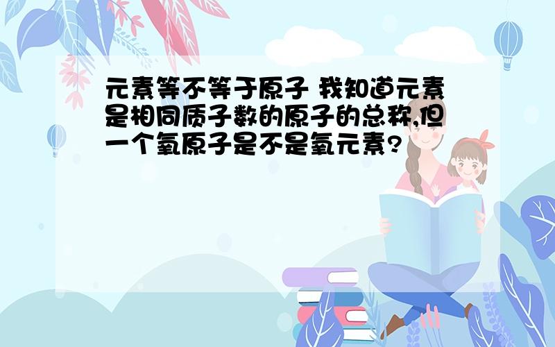 元素等不等于原子 我知道元素是相同质子数的原子的总称,但一个氧原子是不是氧元素?