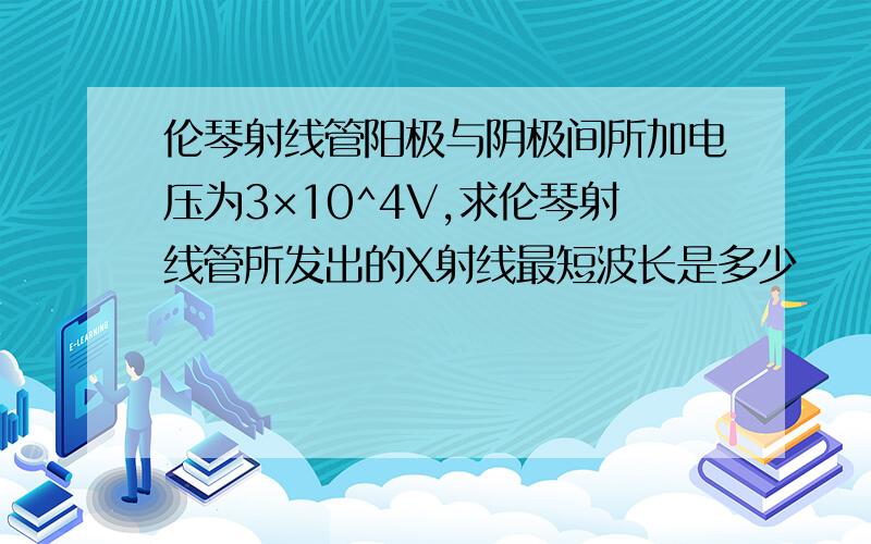 伦琴射线管阳极与阴极间所加电压为3×10^4V,求伦琴射线管所发出的X射线最短波长是多少