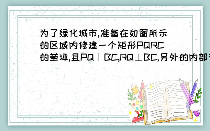 为了绿化城市,准备在如图所示的区域内修建一个矩形PQRC的草坪,且PQ‖BC,RQ⊥BC,另外的内部有一个文物保护区不能占用,经测量AB=100m,BC=80m,AE=30m,AF=20m,应如何设计才能使草坪的占地面积最大