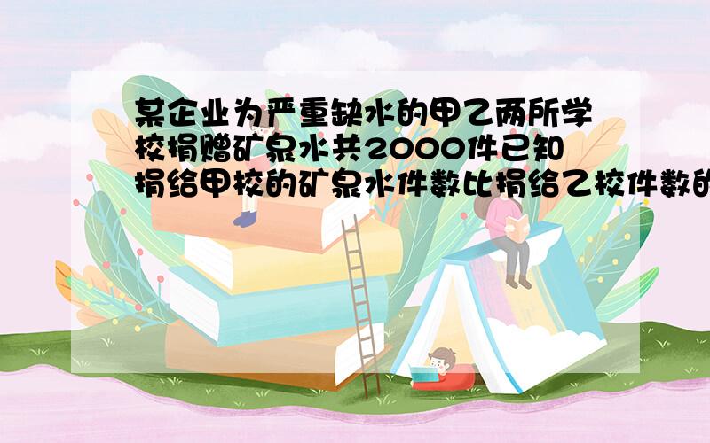 某企业为严重缺水的甲乙两所学校捐赠矿泉水共2000件已知捐给甲校的矿泉水件数比捐给乙校件数的2倍少500件某企业为严重缺水的甲、乙两所学校捐赠矿泉水共2000件．已知捐给甲校的矿泉水