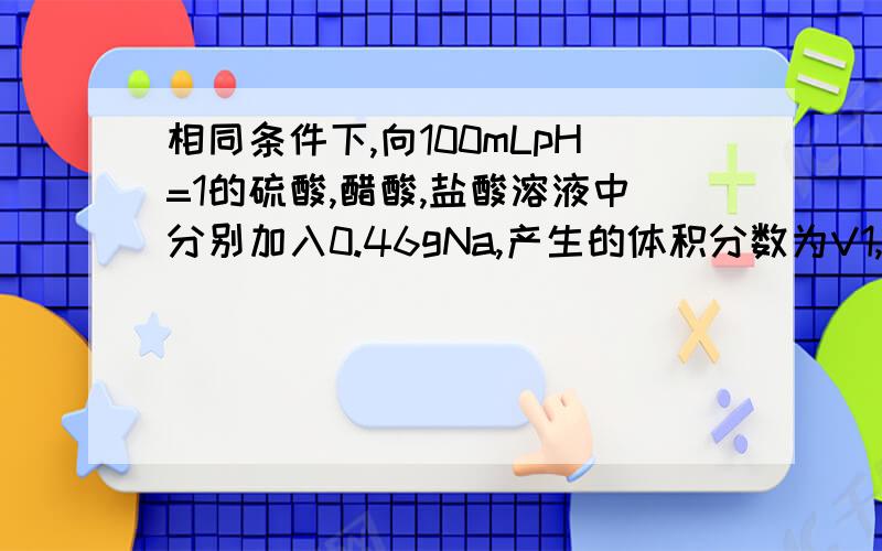 相同条件下,向100mLpH=1的硫酸,醋酸,盐酸溶液中分别加入0.46gNa,产生的体积分数为V1,V2,V3他们的大小关系为什么相等啊?