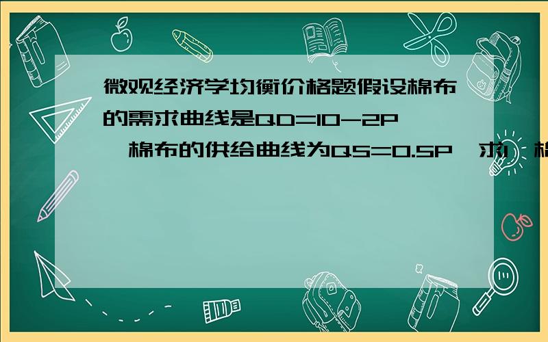 微观经济学均衡价格题假设棉布的需求曲线是QD=10-2P,棉布的供给曲线为QS=0.5P,求1、棉布的均衡价格2、如果政府规定棉布的最高价格为3,棉布的供求关系会发生什么变化?3、如果政府对棉布征