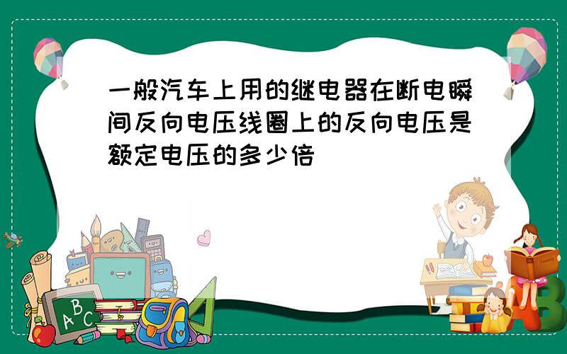 一般汽车上用的继电器在断电瞬间反向电压线圈上的反向电压是额定电压的多少倍