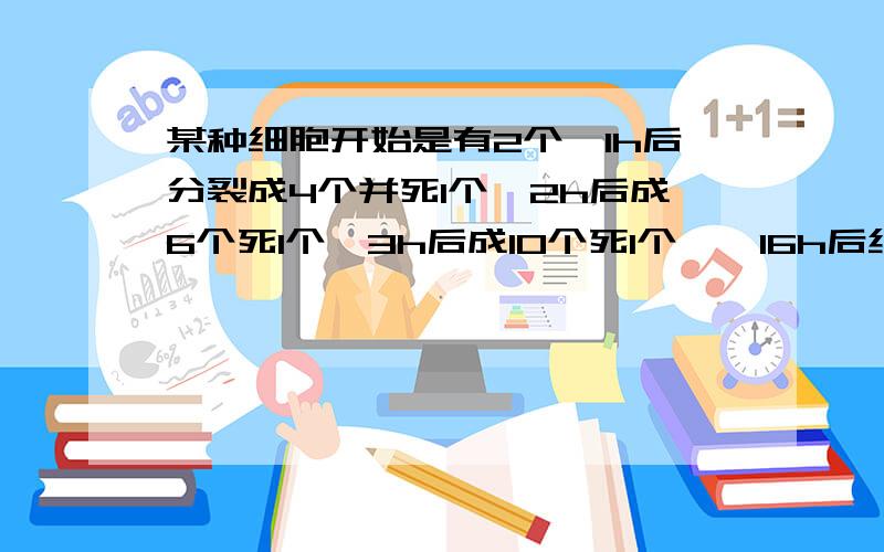 某种细胞开始是有2个,1h后分裂成4个并死1个,2h后成6个死1个,3h后成10个死1个……16h后细胞存货的个数为6h后细胞存货的个数为