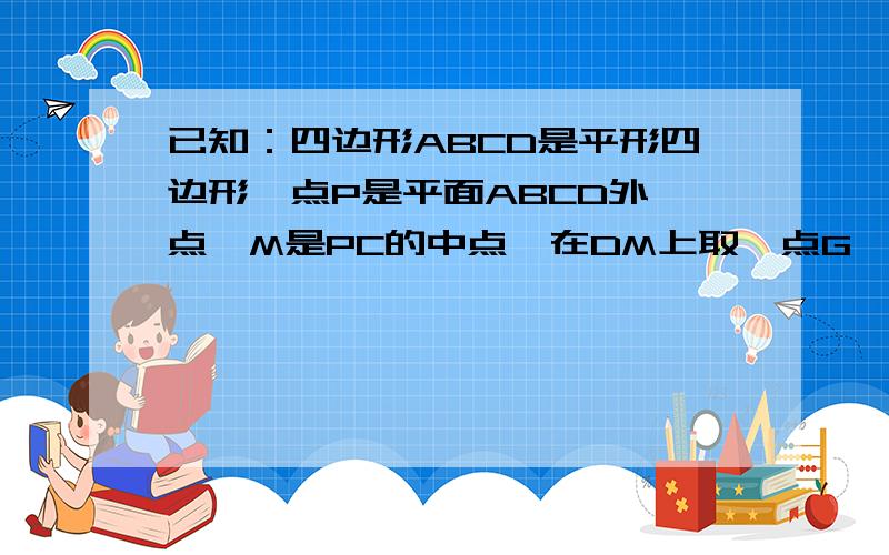 已知：四边形ABCD是平形四边形,点P是平面ABCD外一点,M是PC的中点,在DM上取一点G,过G和AP作平面交平面B...已知：四边形ABCD是平形四边形,点P是平面ABCD外一点,M是PC的中点,在DM上取一点G,过G和AP作