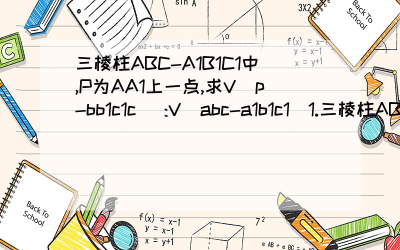 三棱柱ABC-A1B1C1中,P为AA1上一点,求V（p-bb1c1c） :V（abc-a1b1c1）1.三棱柱ABC-A1B1C1中,P为AA1上一点,求V（P-BB1C1C） :V (ABC-A1B1C1).（图不好意思没办法画出来,是挺简单的一张图,图中连结了PC1,PB1,PB）我不