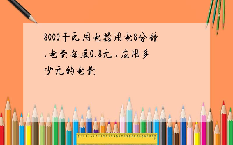 8000千瓦用电器用电8分钟,电费每度0.8元 ,应用多少元的电费