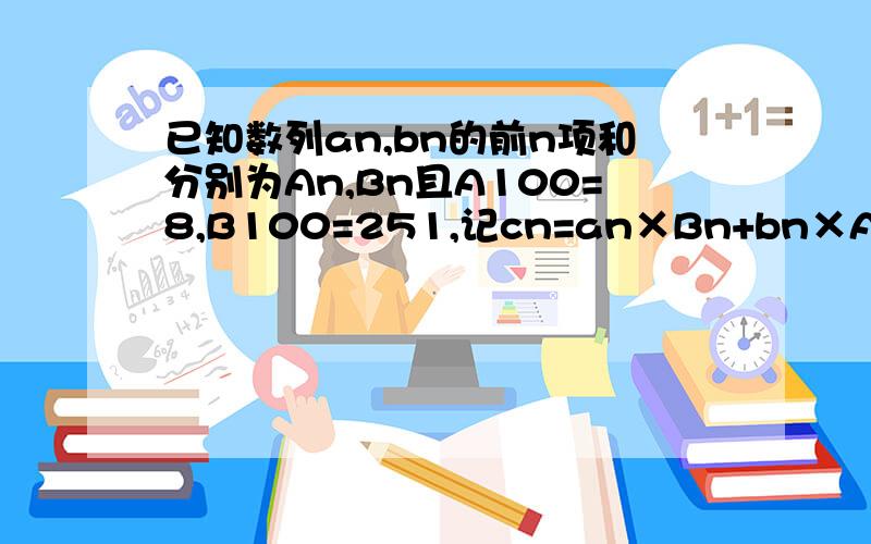 已知数列an,bn的前n项和分别为An,Bn且A100=8,B100=251,记cn=an×Bn+bn×An-an×bn（n属于N,且n不等于0）,则数列cn的前100项和为? 要过程
