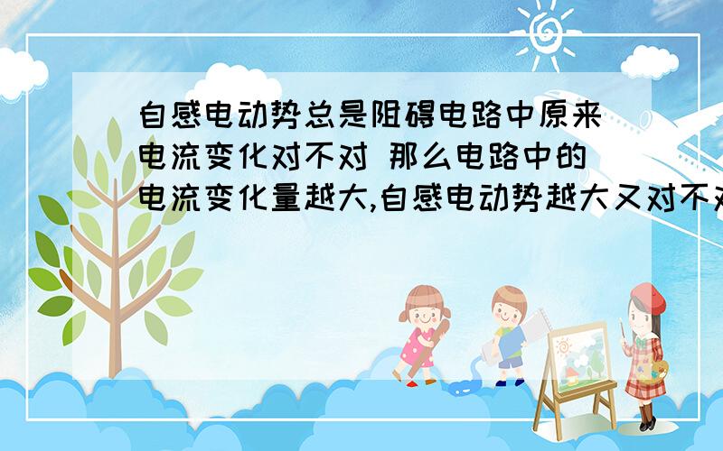 自感电动势总是阻碍电路中原来电流变化对不对 那么电路中的电流变化量越大,自感电动势越大又对不对呢?