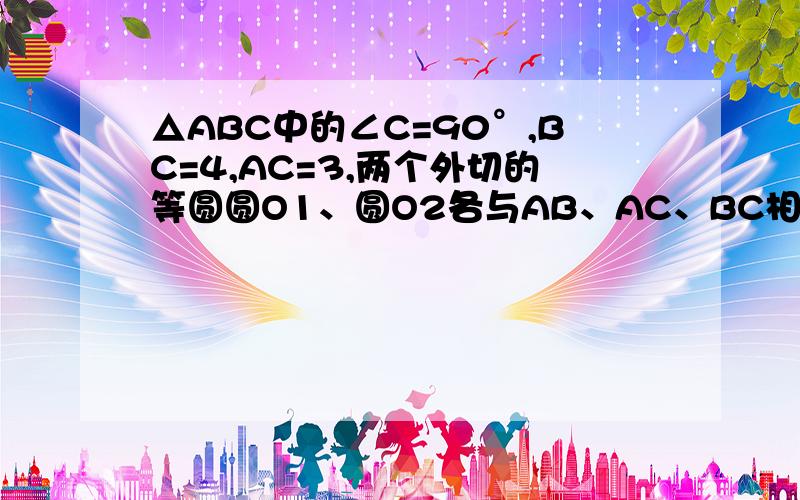 △ABC中的∠C=90°,BC=4,AC=3,两个外切的等圆圆O1、圆O2各与AB、AC、BC相切与F、H、E、G,求两圆半径.就是3 4 5的直角三角形里面 两个等圆相切于两直角边于E和H 底是F和H