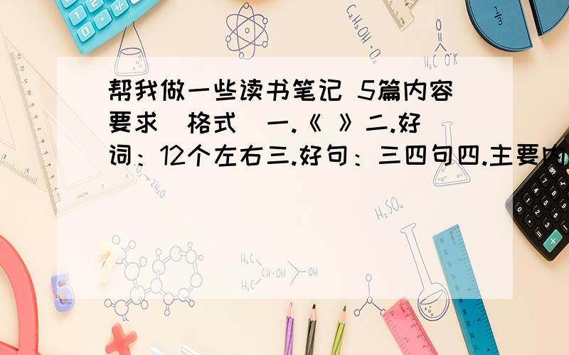 帮我做一些读书笔记 5篇内容要求（格式）一.《 》二.好词：12个左右三.好句：三四句四.主要内容：用一两句话概括内容.五.积累：文章中的名言警句,或谚语,歇后语······两三句,诗句也