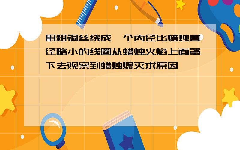 用粗铜丝绕成一个内径比蜡烛直径略小的线圈从蜡烛火焰上面罩下去观察到蜡烛熄灭求原因