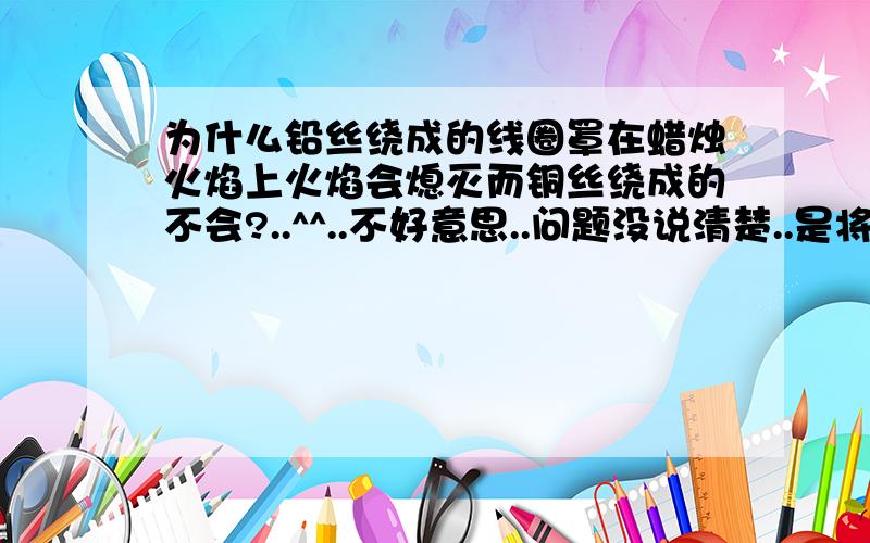 为什么铅丝绕成的线圈罩在蜡烛火焰上火焰会熄灭而铜丝绕成的不会?..^^..不好意思..问题没说清楚..是将铜圈加热后照在火焰上..观察到蜡烛照常燃烧..产生此现象的原因..