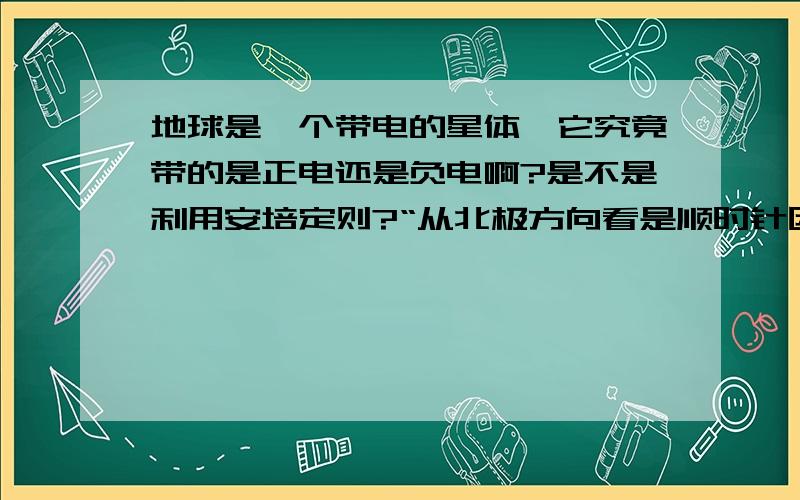 地球是一个带电的星体,它究竟带的是正电还是负电啊?是不是利用安培定则?“从北极方向看是顺时针因此如果地球正电则产生磁场应该是南极－北极方向与实际相反因此地球带负电.”