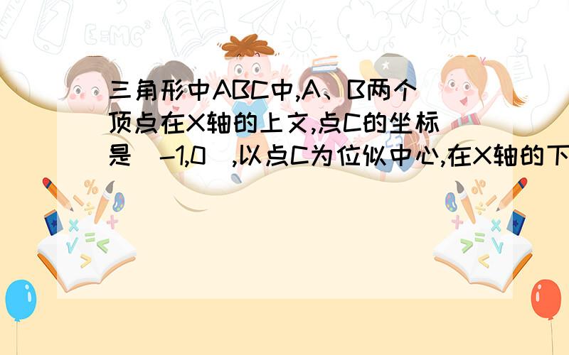 三角形中ABC中,A、B两个顶点在X轴的上文,点C的坐标是（-1,0）,以点C为位似中心,在X轴的下方作三角形A作三角形ABC的位似图形。并把三角形ABC的边长放大到原来的2倍。记所得的位似图形是三角