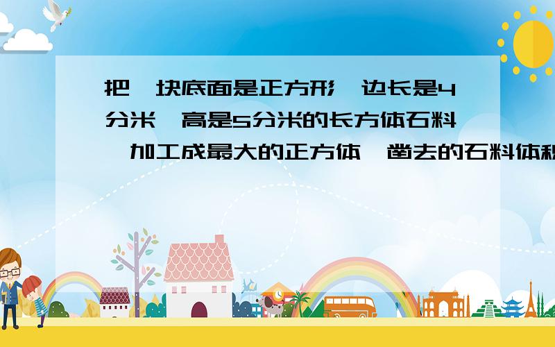 把一块底面是正方形、边长是4分米、高是5分米的长方体石料,加工成最大的正方体,凿去的石料体积是多少?