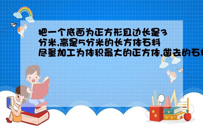 把一个底面为正方形且边长是3分米,高是5分米的长方体石料尽量加工为体积最大的正方体,凿去的石料体积是多少立方分你?