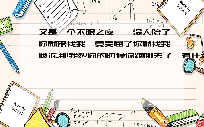 又是一个不眠之夜……没人陪了你就来找我,受委屈了你就找我倾诉.那我想你的时候你跑哪去了,有什么好事你都不会想到我,我到底算你的什么人?你越是不在乎我就越要对你好,因为有那么一