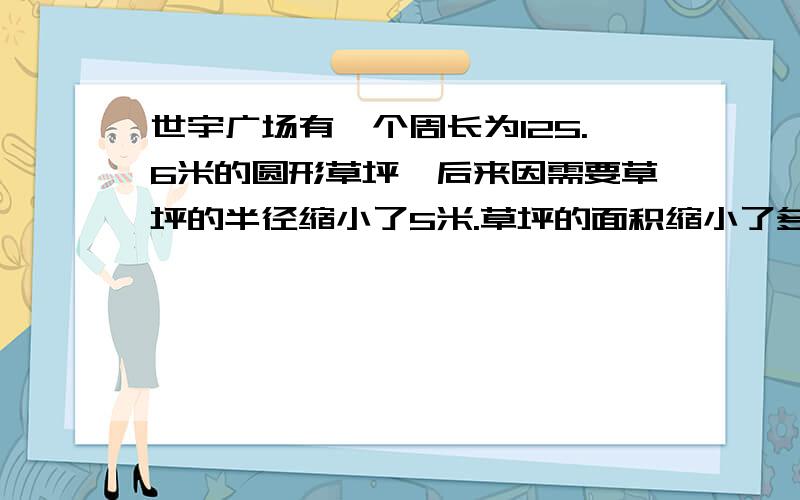 世宇广场有一个周长为125.6米的圆形草坪,后来因需要草坪的半径缩小了5米.草坪的面积缩小了多少平方米?需要算式,