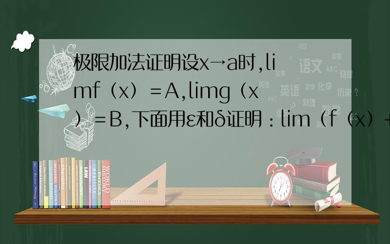极限加法证明设x→a时,limf（x）＝A,limg（x）＝B,下面用ε和δ证明：lim（f（x）+g（x））＝A+B任给ε＞0,∵limf（x）＝A.存在δ1＞0.当0＜|x-a|＜δ1时,|f（x）-A|＜ε/2.∵limg（x）＝B.存在δ2＞0.当0＜|x-