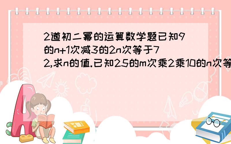 2道初二幂的运算数学题已知9的n+1次减3的2n次等于72,求n的值.已知25的m次乘2乘10的n次等于5的7次方乘2的4次方,求m,n