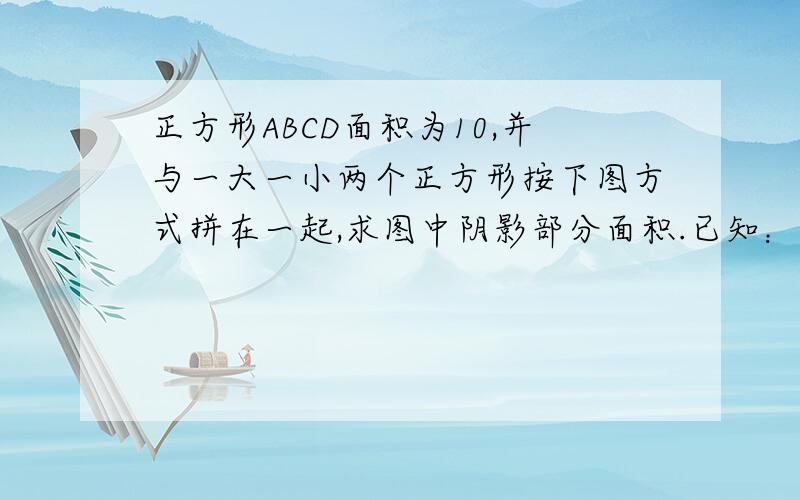 正方形ABCD面积为10,并与一大一小两个正方形按下图方式拼在一起,求图中阴影部分面积.已知：正方形ABCD面积为10,并与一大一小两个正方形按下图方式拼在一起,求图中阴影部分面积.请写出过