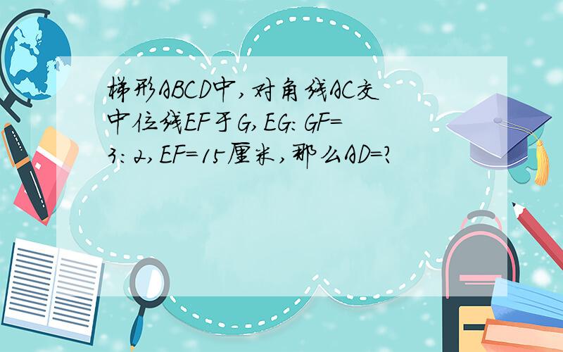 梯形ABCD中,对角线AC交中位线EF于G,EG：GF=3：2,EF=15厘米,那么AD=?