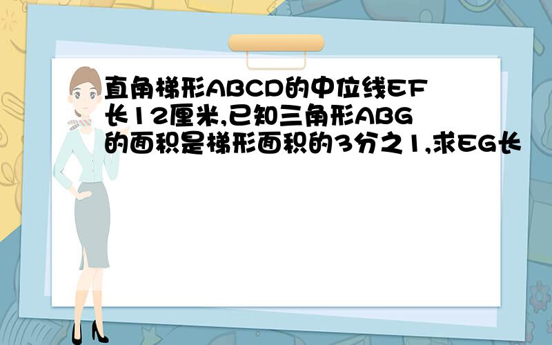 直角梯形ABCD的中位线EF长12厘米,已知三角形ABG的面积是梯形面积的3分之1,求EG长