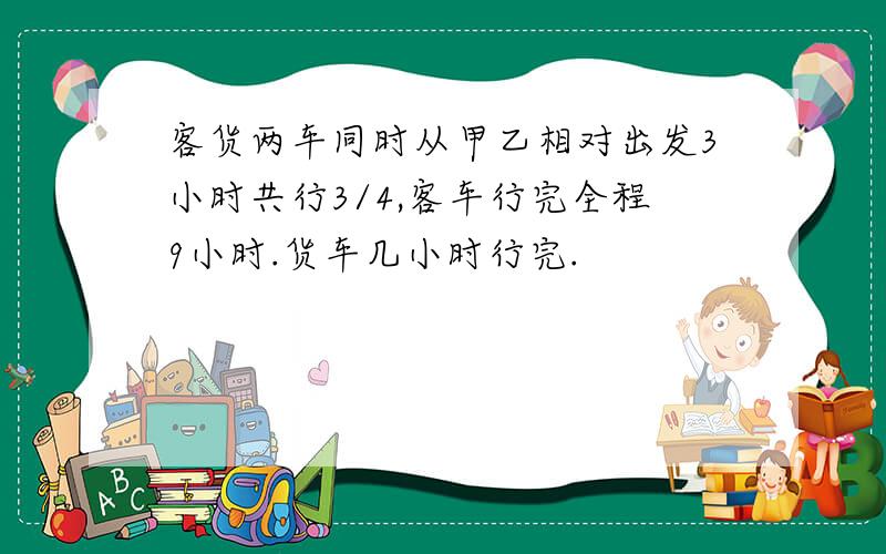 客货两车同时从甲乙相对出发3小时共行3/4,客车行完全程9小时.货车几小时行完.