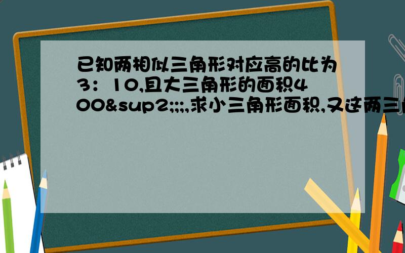 已知两相似三角形对应高的比为3：10,且大三角形的面积400²;;,求小三角形面积,又这两三角形的周长周长差为560cm,则它们的周长分别为多少