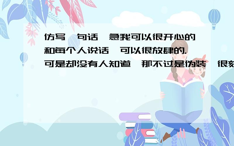 仿写一句话,急我可以很开心的和每个人说话,可以很放肆的.可是却没有人知道,那不过是伪装,很刻意的伪装.就是这句话 随便用什么来仿写都可以 微笑、善良···自己决定不要用不良的词语