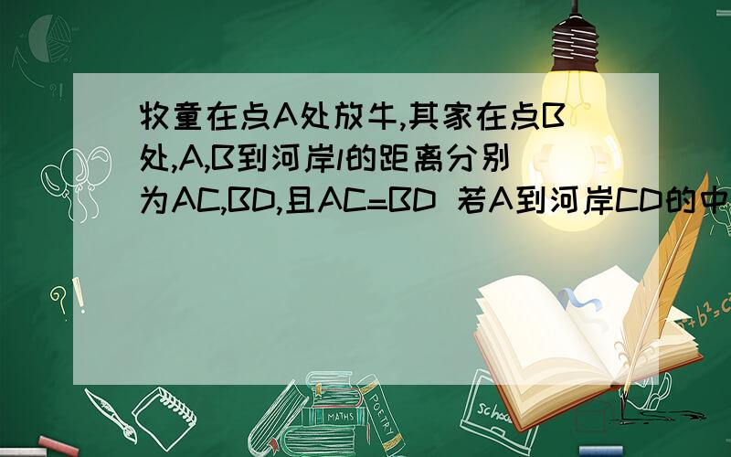 牧童在点A处放牛,其家在点B处,A,B到河岸l的距离分别为AC,BD,且AC=BD 若A到河岸CD的中点的距离为500m（1）牧童从A处牵牛到河边饮水后再回家,是否有最近的路线可走?若有,请通过作图说明在何处