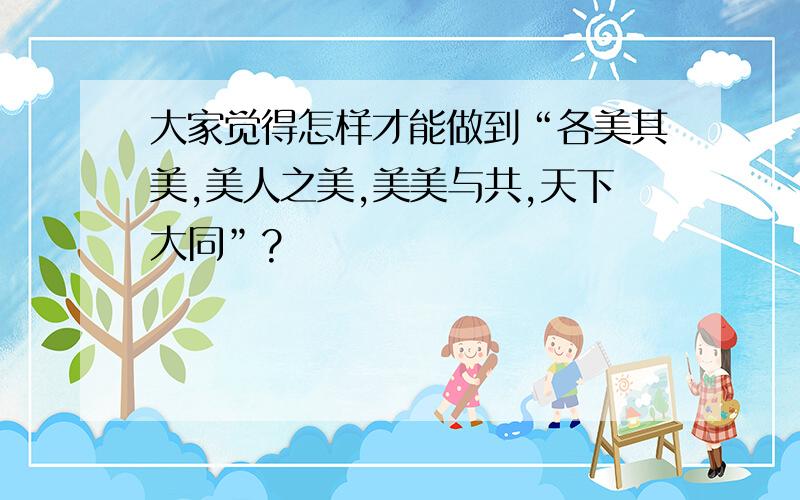 大家觉得怎样才能做到“各美其美,美人之美,美美与共,天下大同”?