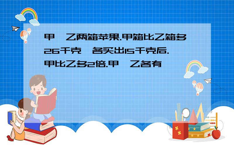 甲、乙两箱苹果.甲箱比乙箱多26千克,各买出15千克后.甲比乙多2倍.甲、乙各有