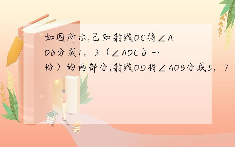 如图所示,已知射线OC将∠AOB分成1：3（∠AOC占一份）的两部分,射线OD将∠AOB分成5：7（∠AOD占5份）的两