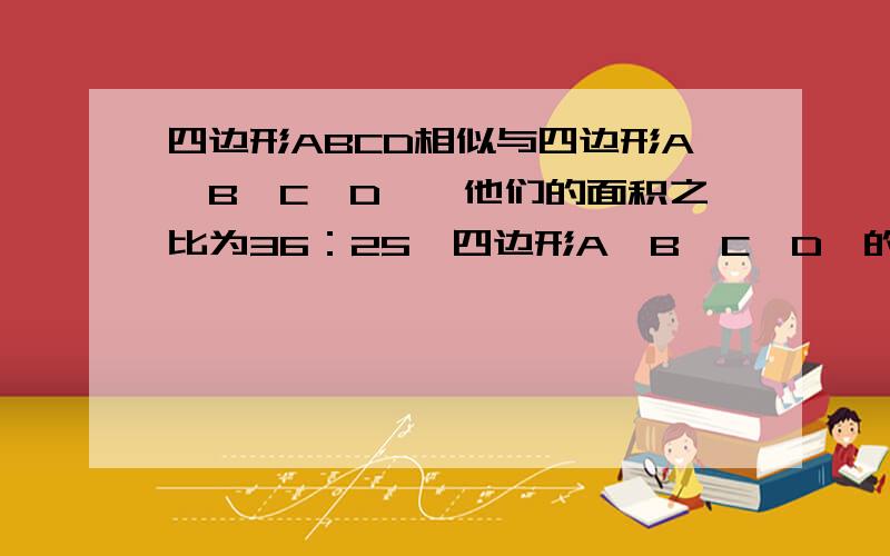 四边形ABCD相似与四边形A'B'C'D',他们的面积之比为36：25,四边形A'B'C'D'的周长为15厘米,求四边形ABCD周长?）