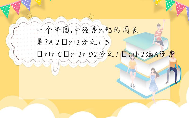 一个半圆,半径是r,他的周长是?A 2πr+2分之1 Bπr+r Cπr+2r D2分之1πr小2选A还是