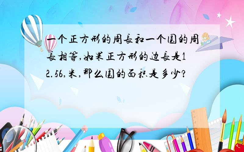 一个正方形的周长和一个圆的周长相等,如果正方形的边长是12.56,米,那么圆的面积是多少?