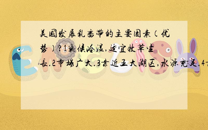 美国发展乳畜带的主要因素（优势）?1气候冷湿,适宜牧草生长.2市场广大.3靠近五大湖区,水源充足.4靠近玉米带,饲料充足.判断一下我说的对吗?还有什么呢?初二地理！！快会考了求准确答案