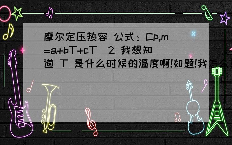 摩尔定压热容 公式：Cp,m=a+bT+cT^2 我想知道 T 是什么时候的温度啊!如题!我怎么算来算去